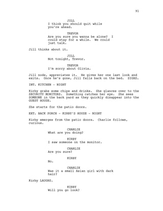 JILL
I think you should quit while
you’re ahead.
TREVOR
Are you sure you wanna be alone? I
could stay for a while. We could
just talk.
Jill thinks about it.
JILL
Not tonight, Trevor.
TREVOR
I’m sorry about Olivia.
Jill nods, appreciates it. He gives her one last look and
exits. Once he’s gone, Jill falls back on the bed. SIGHS.
INT. KITCHEN - NIGHT
Kirby grabs some chips and drinks. She glances over to the
SECURITY MONITORS. Something catches her eye. She sees
SOMEONE in the back yard as they quickly disappear into the
GUEST HOUSE.
She starts for the patio doors.
EXT. BACK PORCH - KIRBY’S HOUSE - NIGHT
Kirby emerges from the patio doors. Charlie follows,
curious.
CHARLIE
What are you doing?
KIRBY
I saw someone on the monitor.
CHARLIE
Are you sure?
KIRBY
No.
CHARLIE
Was it a small Asian girl with dark
hair?
Kirby LAUGHS.
KIRBY
Will you go look?
91
 
