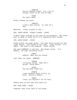 CHARLIE
You’re kidding right? I’m a lot of
things, brave is not one of them.
KIRBY
For God’s sake.
Kirby crosses the yard.
CHARLIE
I don’t feel guilty. Or less of a
man.
Whatever. Kirby crosses to the...
EXT. GUEST HOUSE - KIRBY’S HOUSE - NIGHT
A small guest cottage on the rear of the property. The front
door is made of glass but’s it’s completely dark inside.
INT. GUEST HOUSE - NIGHT
Kirby enters the guest house. Her hand feels around for the
light switch. She CLICKS on the light. Looks around. It’s
empty. She goes to the bedroom. Looks inside.
She sees SOMEBODY on the bed. She moves closer. It’s
Robbie. He lays incredibly still.
KIRBY
Robbie? What are you doing?
Just then, he rises. YAWNING.
ROBBIE
I’m sorry, Kirby. What did I
drink? Three beer?
KIRBY
You had some vodka too.
ROBBIE
I was thinking about Olivia, ya
know. Having a moment.
KIRBY
C’mon, you shouldn’t be out here.
Robbie gets up and they both head out.
EXT. BACK YARD - NIGHT
Together they cross back to the house.
92
 