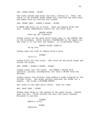 INT. GUEST HOUSE - NIGHT
She races inside and shuts the door, locking it. Then, she
races to the SLIDING GLASS DOORS that overlook the back yard.
She makes sure all entries are locked.
INT. FRONT YARD - KIRBY’S HOUSE - NIGHT
A SQUAD CAR pulls up in front. Gale and Deputy Hicks get
out. Sidney immediately starts for the front door.
DEPUTY HICKS
Hold up, Ms. Prescott.
Sidney starts up the walk while Hicks goes to the PATROL CAR
in the driveway. Hicks shines a FLASHLIGHT on the empty car.
She aims it to the door and cement. It illuminates blood.
DEPUTY HICKS (CONT’D)
Oh my God.
Sidney sees the look on Deputy Hick’s face.
SIDNEY
Jill!!!!
Sidney bolts for the house. She races up the porch steps and
inside the house.
INT. FOYER - KIRBY’S HOUSE - NIGHT
Sidney races into the house. She HEARS a NOISE from
upstairs, quickly contemplates, but then a NOISE from the
kitchen.
Sidney enters the kitchen, sees Robbie’s body crumpled on the
kitchen floor. She grabs quickly searches the draws for a
weapon. She finds a KITCHEN KNIFE.
She looks to the open patio doors. Goes for them.
EXT. BACK YARD - NIGHT
Sidney sees Kirby at the window of the guest house. Sidney
goes for her. Kirby unlocks the door and races towards.
Relieved to see her.
SIDNEY
Where’s Jill?
KIRBY
Upstairs.
94
 