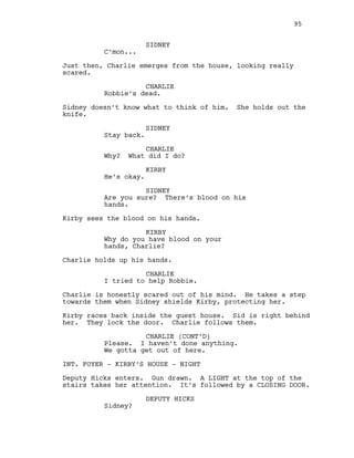 SIDNEY
C’mon...
Just then, Charlie emerges from the house, looking really
scared.
CHARLIE
Robbie’s dead.
Sidney doesn’t know what to think of him. She holds out the
knife.
SIDNEY
Stay back.
CHARLIE
Why? What did I do?
KIRBY
He’s okay.
SIDNEY
Are you sure? There’s blood on his
hands.
Kirby sees the blood on his hands.
KIRBY
Why do you have blood on your
hands, Charlie?
Charlie holds up his hands.
CHARLIE
I tried to help Robbie.
Charlie is honestly scared out of his mind. He takes a step
towards them when Sidney shields Kirby, protecting her.
Kirby races back inside the guest house. Sid is right behind
her. They lock the door. Charlie follows them.
CHARLIE (CONT’D)
Please. I haven’t done anything.
We gotta get out of here.
INT. FOYER - KIRBY’S HOUSE - NIGHT
Deputy Hicks enters. Gun drawn. A LIGHT at the top of the
stairs takes her attention. It’s followed by a CLOSING DOOR.
DEPUTY HICKS
Sidney?
95
 