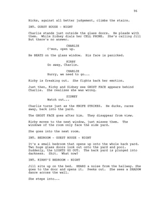 Hicks, against all better judgement, climbs the stairs.
INT. GUEST HOUSE - NIGHT
Charlie stands just outside the glass doors. He pleads with
them. While Sidney dials her CELL PHONE. She’s calling Jill
But there’s no answer.
CHARLIE
C’mon, open up.
He BEATS on the glass window. His face is panicked.
KIRBY
Go away, Charlie.
CHARLIE
Hurry, we need to go...
Kirby is freaking out. She fights back her emotion.
Just then, Kirby and Sidney see GHOST FACE appears behind
Charlie. She realizes she was wrong.
SIDNEY
Watch out...
Charlie turns just as the KNIFE STRIKES. He ducks, races
away, back into the yard.
The GHOST FACE goes after him. They disappear from view.
Kirby moves to the next window, just misses them. The
windows of the room only face the side yard.
She goes into the next room.
INT. BEDROOM - GUEST HOUSE - NIGHT
It’s a small bedroom that opens up onto the whole back yard.
Two huge glass doors look out onto the yard and pool.
Suddenly, the LIGHTS GO OUT. The back yard is plunged into
darkness. Shit. What now?
INT. KIRBY’S BEDROOM - NIGHT
Jill sits up on the bed. HEARS a noise from the hallway. She
goes to the door and opens it. Peeks out. She sees a SHADOW
dance across the wall.
She steps into...
96
 