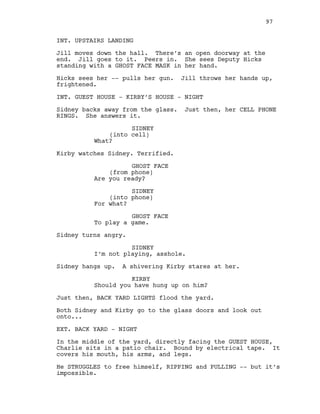 INT. UPSTAIRS LANDING
Jill moves down the hall. There’s an open doorway at the
end. Jill goes to it. Peers in. She sees Deputy Hicks
standing with a GHOST FACE MASK in her hand.
Hicks sees her -- pulls her gun. Jill throws her hands up,
frightened.
INT. GUEST HOUSE - KIRBY’S HOUSE - NIGHT
Sidney backs away from the glass. Just then, her CELL PHONE
RINGS. She answers it.
SIDNEY
(into cell)
What?
Kirby watches Sidney. Terrified.
GHOST FACE
(from phone)
Are you ready?
SIDNEY
(into phone)
For what?
GHOST FACE
To play a game.
Sidney turns angry.
SIDNEY
I’m not playing, asshole.
Sidney hangs up. A shivering Kirby stares at her.
KIRBY
Should you have hung up on him?
Just then, BACK YARD LIGHTS flood the yard.
Both Sidney and Kirby go to the glass doors and look out
onto...
EXT. BACK YARD - NIGHT
In the middle of the yard, directly facing the GUEST HOUSE,
Charlie sits in a patio chair. Bound by electrical tape. It
covers his mouth, his arms, and legs.
He STRUGGLES to free himself, RIPPING and PULLING -- but it’s
impossible.
97
 