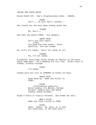 INSIDE THE GUEST HOUSE
Kirby CRIES OUT. She’s frighteningly sober. CRAZED.
KIRBY
Don’t... oh god, don’t, please...
She starts for the door when Sidney grabs her.
SIDNEY
No, don’t...
And then the phone RINGS. Sid answers.
GHOST FACE
Let’s try this again.
(then)
You know how this works. First
question. Are you ready?
No, Sid’s not ready. She’s not ready at all.
SIDNEY
No, I’m not ready.
A shaking, terrified, Kirby stares at Charlie in the yard.
Their eyes meet. He’s begging for his life. Kirby turns to
Sidney, finding courage.
KIRBY
I’m ready.
Sidney puts her cell on SPEAKER so Kirby can hear.
GHOST FACE
Easy warm-up: Name the killer in
STAB--
KIRBY
(interrupting question)
Billy Loomis, Stu Macher, Mickey
Altieri, Debbie Salt aka Nancy
Loomis, Roman Bridger.
Kirby’s brain is crazily focused. She knows her shit.
MAN’S VOICE
Name the first victim in STAB?
KIRBY
Easy. Casey-- oh, wait, no it was
her boyfriend, in the back yard--.
98
 