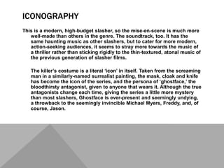 ICONOGRAPHY
This is a modern, high-budget slasher, so the mise-en-scene is much more
   well-made than others in the genre. The soundtrack, too. It has the
   same haunting music as other slashers, but to cater for more modern,
   action-seeking audiences, it seems to stray more towards the music of
   a thriller rather than sticking rigidly to the thin-textured, atonal music of
   the previous generation of slasher films.

   The killer’s costume is a literal ‘icon’ in itself. Taken from the screaming
   man in a similarly-named surrealist painting, the mask, cloak and knife
   has become the icon of the series, and the persona of ‘ghostface,’ the
   bloodthirsty antagonist, given to anyone that wears it. Although the true
   antagonists change each time, giving the series a little more mystery
   than most slashers, Ghostface is ever-present and seemingly undying,
   a throwback to the seemingly invincible Michael Myers, Freddy, and, of
   course, Jason.
 