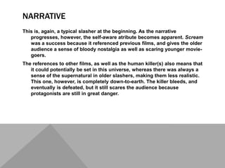 NARRATIVE
This is, again, a typical slasher at the beginning. As the narrative
   progresses, however, the self-aware atribute becomes apparent. Scream
   was a success because it referenced previous films, and gives the older
   audience a sense of bloody nostalgia as well as scaring younger movie-
   goers.
The references to other films, as well as the human killer(s) also means that
   it could potentially be set in this universe, whereas there was always a
   sense of the supernatural in older slashers, making them less realistic.
   This one, however, is completely down-to-earth. The killer bleeds, and
   eventually is defeated, but it still scares the audience because
   protagonists are still in great danger.
 
