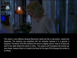 This scene is very effective because Barrymore reacts just like a real person, scared and 
desperate. The audience can empathize with her character because it is a genuine a 
response. The theme of the film switches from terror to tragedy and we have to sit back and 
wait for the caller behind the phone to show. The camera work throughout the scenes are 
very simple, however there is no need to be fancy for this type of film because the content is 
so strong. 
 