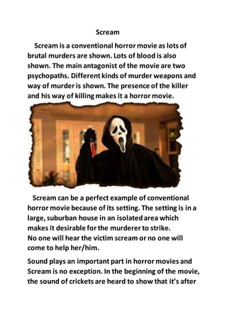 Scream
Scream is a conventional horror movie as lots of
brutal murders are shown. Lots of blood is also
shown. The main antagonist of the movie are two
psychopaths. Differentkinds of murder weapons and
way of murder is shown. The presence of the killer
and his way of killing makes it a horror movie.
Scream can be a perfect example of conventional
horror movie because of its setting. The setting is in a
large,suburban house in an isolatedarea which
makes it desirable for the murderer to strike.
No one will hear the victim scream or no one will
come to help her/him.
Sound plays an important part in horror movies and
Scream is no exception. In the beginning of the movie,
the sound of crickets are heard to show that it’s after
 