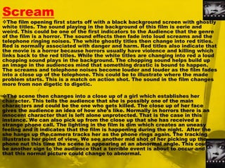 ScreamThe film opening first starts off with a black background screen with ghostly white titles. The sound playing in the background of this film is eerie and weird. This could be one of the first indicators to the Audience that the genre of the film is a horror. The sound effects then fade into loud screams and the telephone ringing noises. The white ghostly titles then change into red titles. Red is normally associated with danger and harm. Red titles also indicate that the movie is a horror because horrors usually have violence and killing which links back to the red titles. While the white titles are changing into red a loud chopping sound plays in the background. The chopping sound helps build up an image in the audiences mind that something drastic is bound to happen. The screams and telephone noises become louder and louder as the film fades into a close up of the telephone. This could be to illustrate where the made problem starts. This is a match on action shot. The sound in the film changes more from non digetic to digetic.