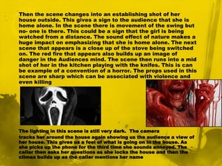 The scene then changes into a close up of a girl which establishes her character. This tells the audience that she is possibly one of the main characters and could be the one who gets killed. The close up of her face gives the audience an idea of how she’s like. Normally in horrors there is an innocent character that is left alone unprotected. That is the case in this instance. We can also pick up from the close up that she has received a strange phone call. The lighting in the film is dim which creates an uneasy feeling and it indicates that the film is happening during the night.  After the she hangs up the camera tracks her as the phone rings again. The tracking illustrates her point of view. We see another mid shot of her picking up the phone nut this time the scene is appearing at an abnormal angle. This could be another sign to the audience that a terrible event is about to occur and that this normal picture could change to abnormal.Then the scene changes into an establishing shot of her house outside. This gives a sign to the audience that she is home alone. In the scene there is movement of the swing but no- one is there. This could be a sign that the girl is being watched from a distance. The sound effect of nature makes a huge impact on emphasizing that she is home alone. The next scene that appears is a close up of the stove being switched on. The red fire that appears also builds up an image of danger in the Audiences mind. The scene then runs into a mid shot of her in the kitchen playing with the knifes. This is can be example of a convention of a horror. The props used in this scene are sharp which can be associated with violence and even killingThe lighting in this scene is still very dark.  The camera tracks her around the house again showing us the audience a view of her house. This gives us a feel of what is going on in the house. As she picks up the phone for the third time she sounds annoyed. The caller then asks her questions as she locks the house and then the climax builds up as the caller mentions her name 