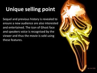 Unique selling point
Sequel and previous history is revealed to
ensure a new audience are also interested
and entertained. The icon of Ghost face
and speakers voice is recognised by the
viewer and thus the movie is sold using
these features.
 