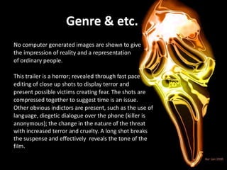 Genre & etc.
No computer generated images are shown to give
the impression of reality and a representation
of ordinary people.
This trailer is a horror; revealed through fast pace
editing of close up shots to display terror and
present possible victims creating fear. The shots are
compressed together to suggest time is an issue.
Other obvious indictors are present, such as the use of
language, diegetic dialogue over the phone (killer is
anonymous); the change in the nature of the threat
with increased terror and cruelty. A long shot breaks
the suspense and effectively reveals the tone of the
film.
 