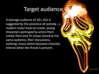 Target audience
A teenage audience of 16+, this is
suggested by the presence of comedy , a
modern style/ mise-en-scene, young
characters portrayed by actors from
similar films and TV shows aimed at the
same audience, their discussions,
clothing, music which becomes instantly
intense when the threat is present.
 