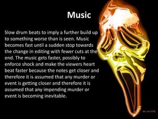Music
Slow drum beats to imply a further build up
to something worse than is seen. Music
becomes fast until a sudden stop towards
the change in editing with fewer cuts at the
end. The music gets faster, possibly to
enforce shock and make the viewers heart
beat faster because the notes get closer and
therefore it is assumed that any murder or
event is getting closer and therefore it is
assumed that any impending murder or
event is becoming inevitable.
 