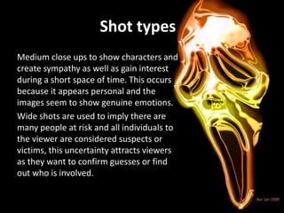 Shot types
Medium close ups to show characters and
create sympathy as well as gain interest
during a short space of time. This occurs
because it appears personal and the
images seem to show genuine emotions.
Wide shots are used to imply there are
many people at risk and all individuals to
the viewer are considered suspects or
victims, this uncertainty attracts viewers
as they want to confirm guesses or find
out who is involved.
 