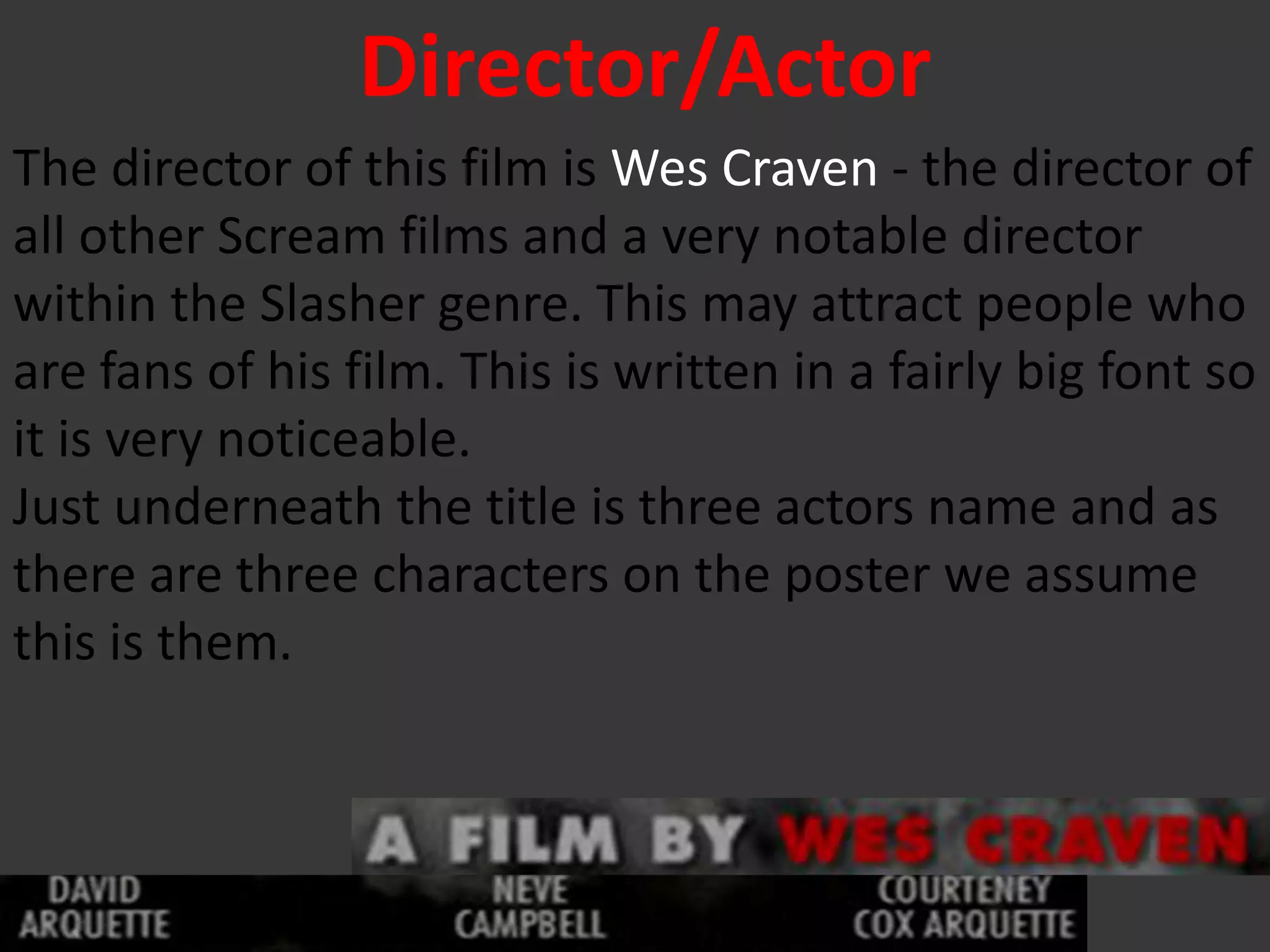 Director/Actor
The director of this film is Wes Craven - the director of
all other Scream films and a very notable director
within the Slasher genre. This may attract people who
are fans of his film. This is written in a fairly big font so
it is very noticeable.
Just underneath the title is three actors name and as
there are three characters on the poster we assume
this is them.
 