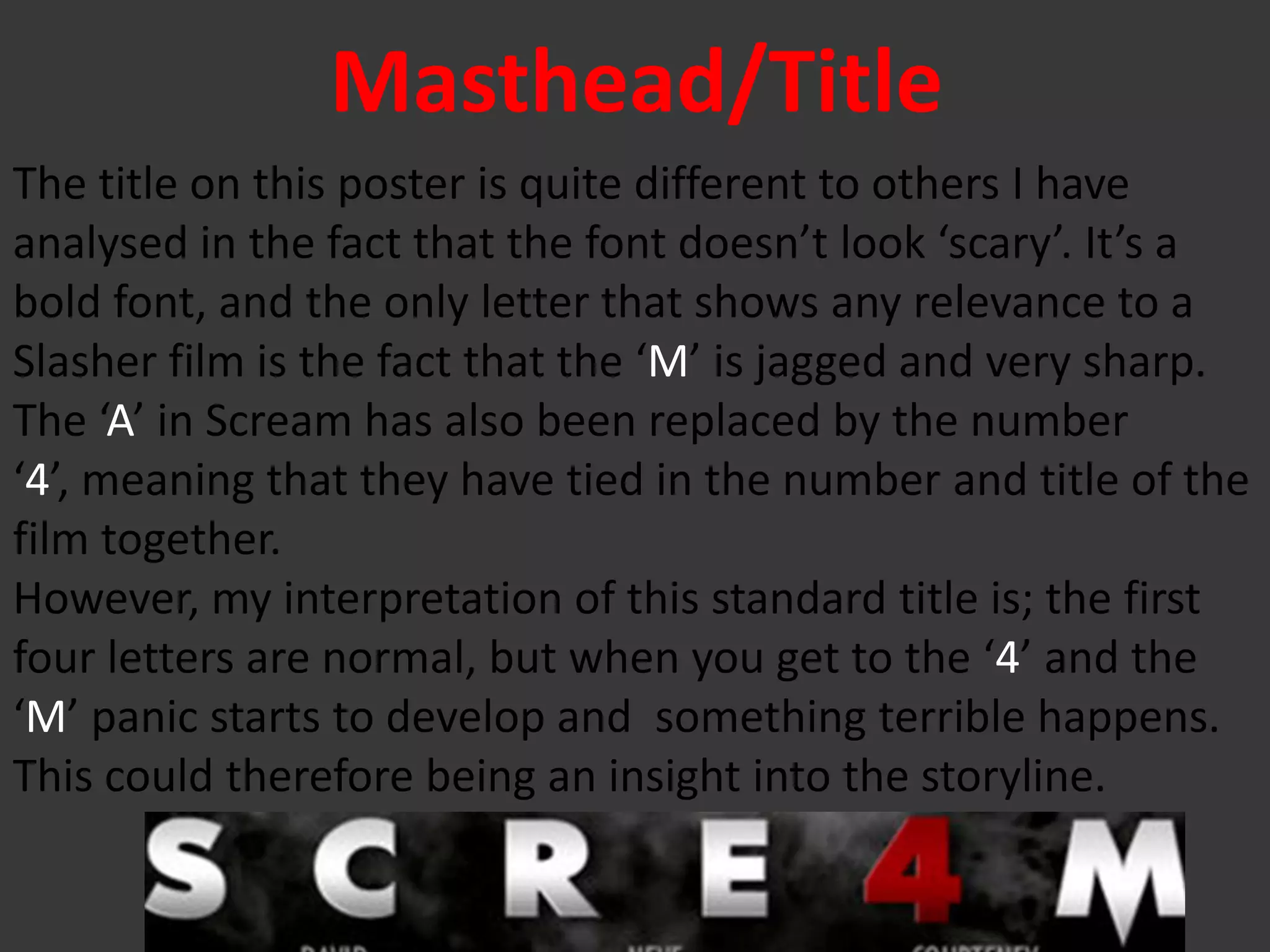 Masthead/Title
The title on this poster is quite different to others I have
analysed in the fact that the font doesn’t look ‘scary’. It’s a
bold font, and the only letter that shows any relevance to a
Slasher film is the fact that the ‘M’ is jagged and very sharp.
The ‘A’ in Scream has also been replaced by the number
‘4’, meaning that they have tied in the number and title of the
film together.
However, my interpretation of this standard title is; the first
four letters are normal, but when you get to the ‘4’ and the
‘M’ panic starts to develop and something terrible happens.
This could therefore being an insight into the storyline.
 