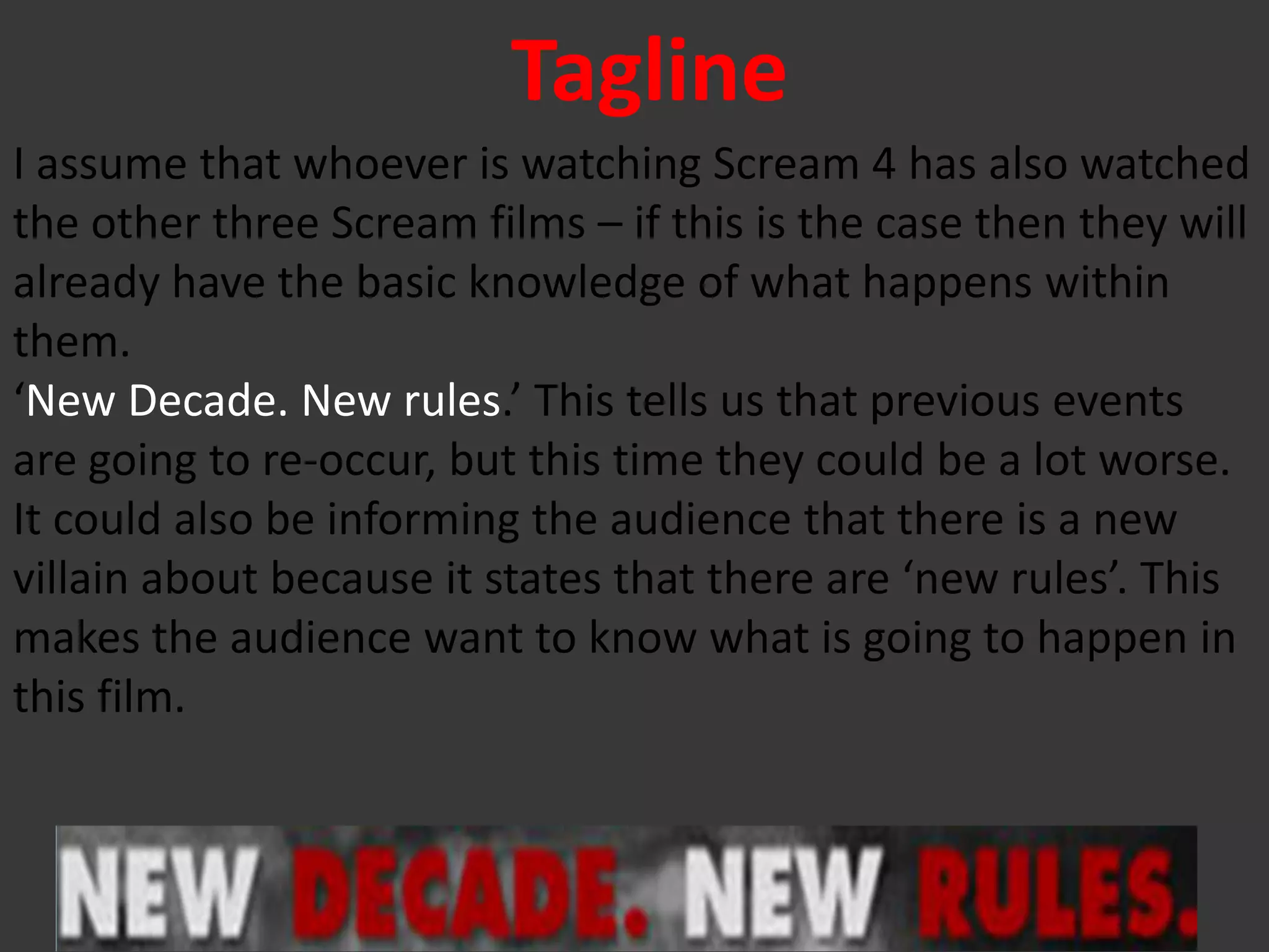 Tagline
I assume that whoever is watching Scream 4 has also watched
the other three Scream films – if this is the case then they will
already have the basic knowledge of what happens within
them.
‘New Decade. New rules.’ This tells us that previous events
are going to re-occur, but this time they could be a lot worse.
It could also be informing the audience that there is a new
villain about because it states that there are ‘new rules’. This
makes the audience want to know what is going to happen in
this film.
 
