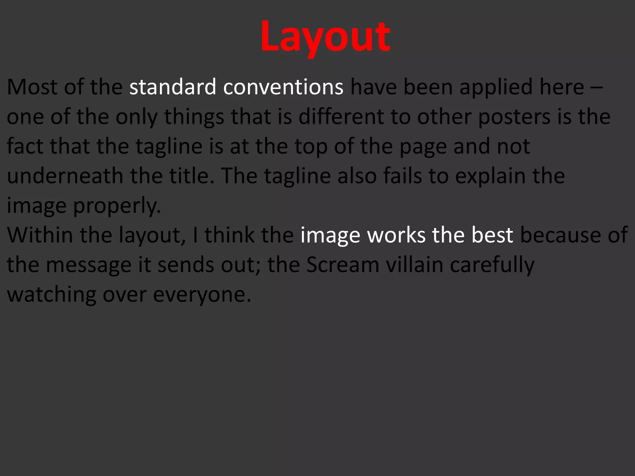 Layout
Most of the standard conventions have been applied here –
one of the only things that is different to other posters is the
fact that the tagline is at the top of the page and not
underneath the title. The tagline also fails to explain the
image properly.
Within the layout, I think the image works the best because of
the message it sends out; the Scream villain carefully
watching over everyone.
 