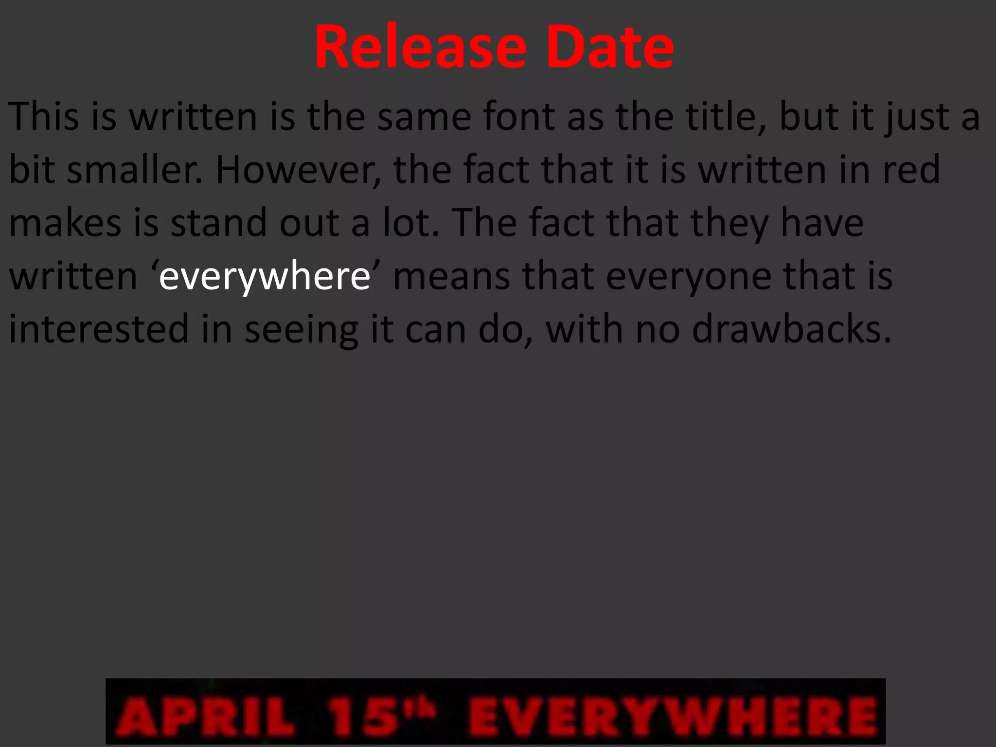 Release Date
This is written is the same font as the title, but it just a
bit smaller. However, the fact that it is written in red
makes is stand out a lot. The fact that they have
written ‘everywhere’ means that everyone that is
interested in seeing it can do, with no drawbacks.
 