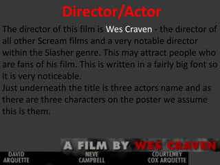 Director/Actor
The director of this film is Wes Craven - the director of
all other Scream films and a very notable director
within the Slasher genre. This may attract people who
are fans of his film. This is written in a fairly big font so
it is very noticeable.
Just underneath the title is three actors name and as
there are three characters on the poster we assume
this is them.
 