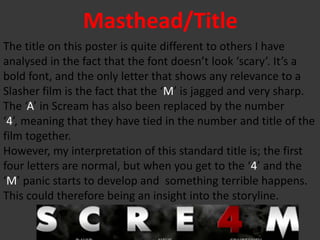 Masthead/Title
The title on this poster is quite different to others I have
analysed in the fact that the font doesn’t look ‘scary’. It’s a
bold font, and the only letter that shows any relevance to a
Slasher film is the fact that the ‘M’ is jagged and very sharp.
The ‘A’ in Scream has also been replaced by the number
‘4’, meaning that they have tied in the number and title of the
film together.
However, my interpretation of this standard title is; the first
four letters are normal, but when you get to the ‘4’ and the
‘M’ panic starts to develop and something terrible happens.
This could therefore being an insight into the storyline.
 