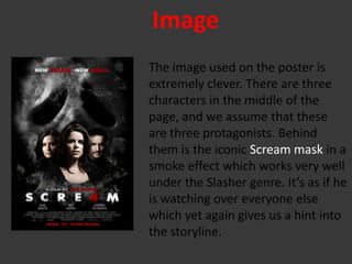 Image
The image used on the poster is
extremely clever. There are three
characters in the middle of the
page, and we assume that these
are three protagonists. Behind
them is the iconic Scream mask in a
smoke effect which works very well
under the Slasher genre. It’s as if he
is watching over everyone else
which yet again gives us a hint into
the storyline.
 