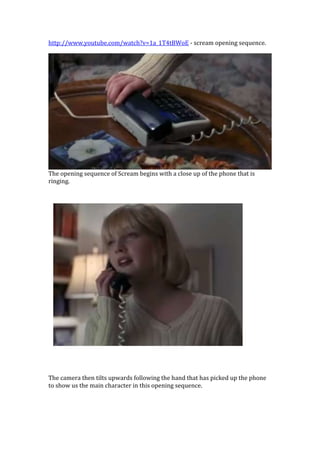 http://www.youtube.com/watch?v=1a_1T4tBWoE - scream opening sequence.




The opening sequence of Scream begins with a close up of the phone that is
ringing.




The camera then tilts upwards following the hand that has picked up the phone
to show us the main character in this opening sequence.
 