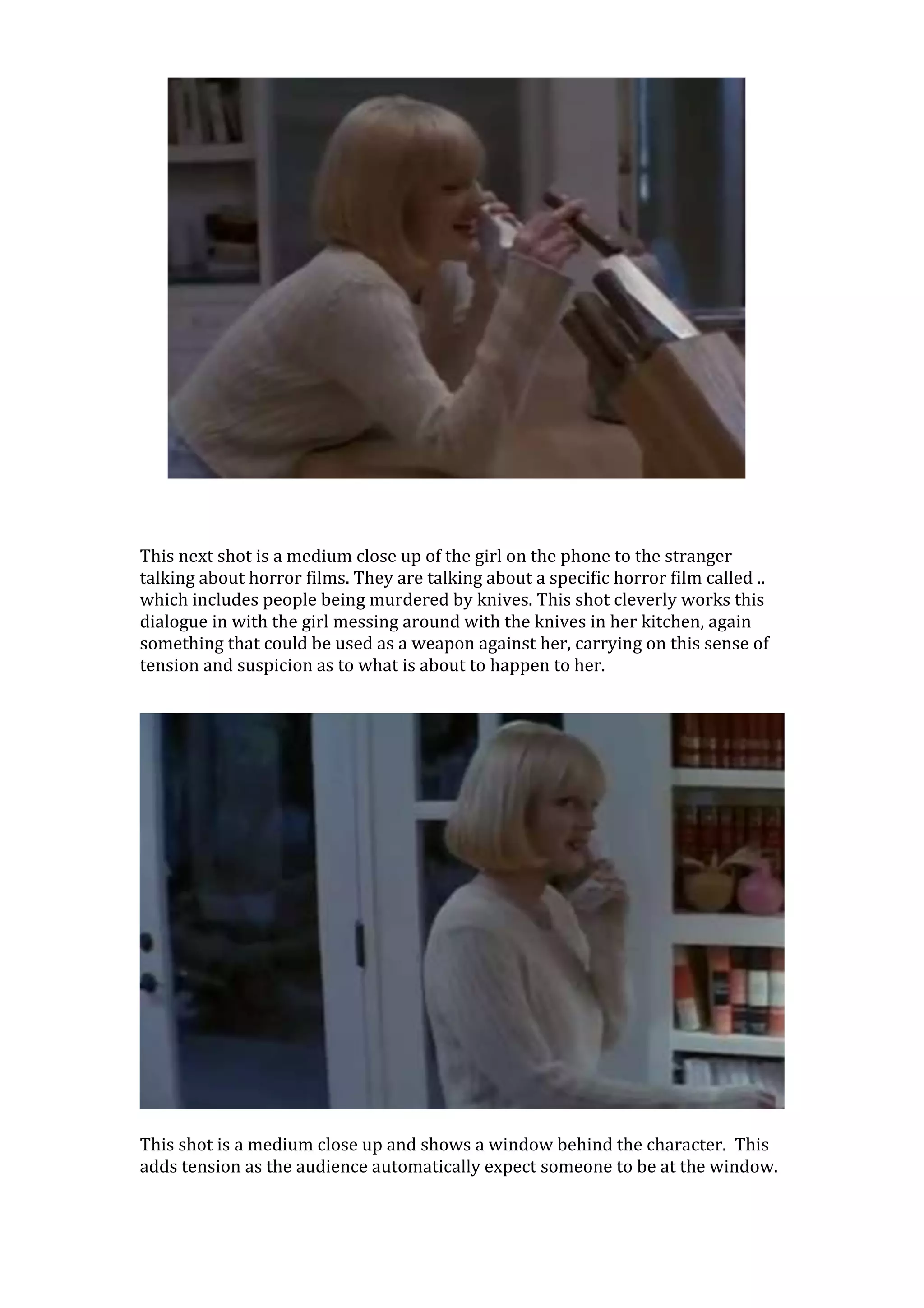 This next shot is a medium close up of the girl on the phone to the stranger
talking about horror films. They are talking about a specific horror film called ..
which includes people being murdered by knives. This shot cleverly works this
dialogue in with the girl messing around with the knives in her kitchen, again
something that could be used as a weapon against her, carrying on this sense of
tension and suspicion as to what is about to happen to her.




This shot is a medium close up and shows a window behind the character. This
adds tension as the audience automatically expect someone to be at the window.
 