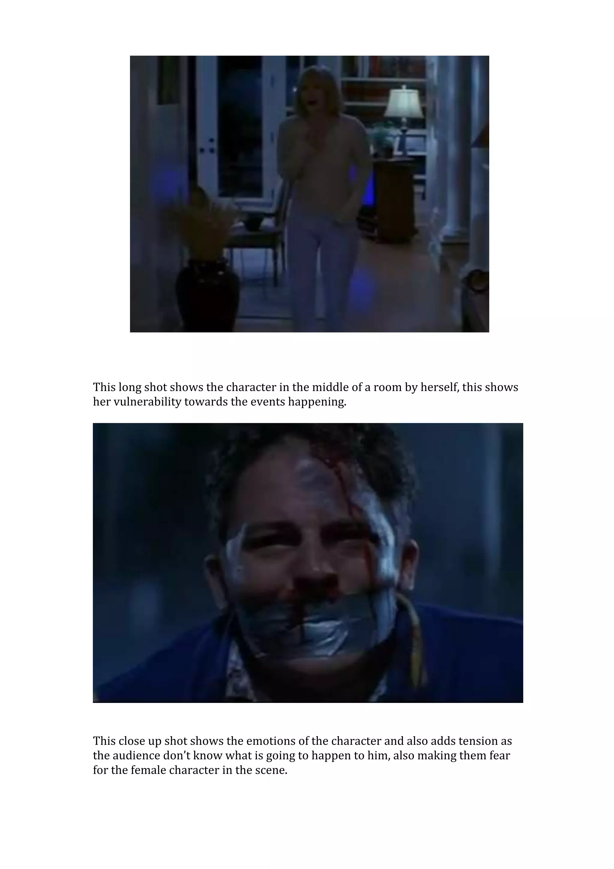 This long shot shows the character in the middle of a room by herself, this shows
her vulnerability towards the events happening.




This close up shot shows the emotions of the character and also adds tension as
the audience don’t know what is going to happen to him, also making them fear
for the female character in the scene.
 