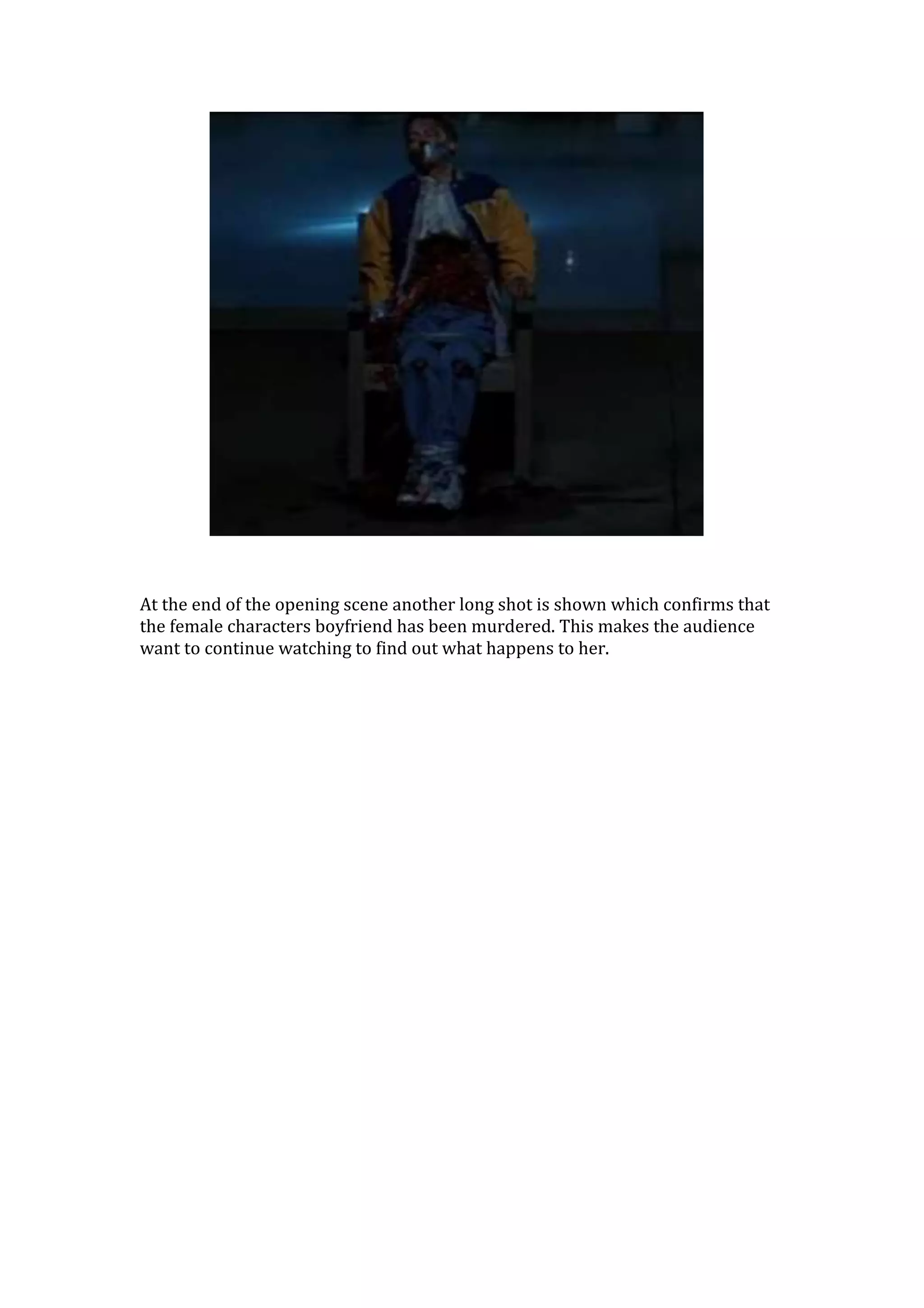 At the end of the opening scene another long shot is shown which confirms that
the female characters boyfriend has been murdered. This makes the audience
want to continue watching to find out what happens to her.
 