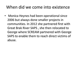 When did we come into existence
• Monica Heynes had been operational since
  2006 but always done smaller projects in
  communities. In 2012 she partnered first with
  Great Brak River SAPS , she then relocated to
  George where SCREAM partnered with George
  SAPS to enable them to reach direct victims of
  abuse.
 