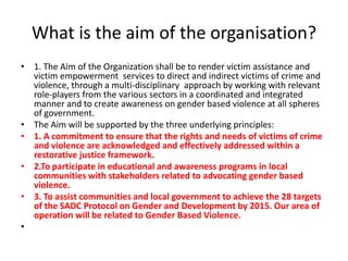 What is the aim of the organisation?
• 1. The Aim of the Organization shall be to render victim assistance and
  victim empowerment services to direct and indirect victims of crime and
  violence, through a multi-disciplinary approach by working with relevant
  role-players from the various sectors in a coordinated and integrated
  manner and to create awareness on gender based violence at all spheres
  of government.
• The Aim will be supported by the three underlying principles:
• 1. A commitment to ensure that the rights and needs of victims of crime
  and violence are acknowledged and effectively addressed within a
  restorative justice framework.
• 2.To participate in educational and awareness programs in local
  communities with stakeholders related to advocating gender based
  violence.
• 3. To assist communities and local government to achieve the 28 targets
  of the SADC Protocol on Gender and Development by 2015. Our area of
  operation will be related to Gender Based Violence.
•
 