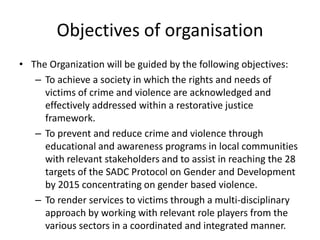 Objectives of organisation
• The Organization will be guided by the following objectives:
   – To achieve a society in which the rights and needs of
     victims of crime and violence are acknowledged and
     effectively addressed within a restorative justice
     framework.
   – To prevent and reduce crime and violence through
     educational and awareness programs in local communities
     with relevant stakeholders and to assist in reaching the 28
     targets of the SADC Protocol on Gender and Development
     by 2015 concentrating on gender based violence.
   – To render services to victims through a multi-disciplinary
     approach by working with relevant role players from the
     various sectors in a coordinated and integrated manner.
 