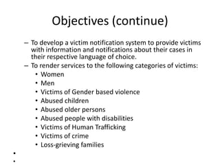 Objectives (continue)
    – To develop a victim notification system to provide victims
      with information and notifications about their cases in
      their respective language of choice.
    – To render services to the following categories of victims:
       • Women
       • Men
       • Victims of Gender based violence
       • Abused children
       • Abused older persons
       • Abused people with disabilities
       • Victims of Human Trafficking
       • Victims of crime
       • Loss-grieving families
•
•
 
