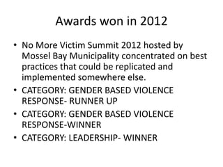 Awards won in 2012
• No More Victim Summit 2012 hosted by
  Mossel Bay Municipality concentrated on best
  practices that could be replicated and
  implemented somewhere else.
• CATEGORY: GENDER BASED VIOLENCE
  RESPONSE- RUNNER UP
• CATEGORY: GENDER BASED VIOLENCE
  RESPONSE-WINNER
• CATEGORY: LEADERSHIP- WINNER
 
