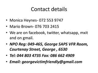 Contact details
• Monica Heynes- 072 553 9747
• Mario Brown- 076 703 2415
• We are on facebook, twitter, whatsapp, mxit
  and on gmail.
• NPO Reg: 049-465, George SAPS VFR Room,
  Courtenay Street, George , 6530
• Tel: 044 803 4735 Fax: 086 662 4909
• Email: georgevictimfriendly@gmail.com
 