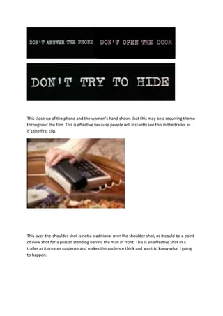 This close-up of the phone and the women’s hand shows that this may be a recurring theme
throughout the film. This is effective because people will instantly see this in the trailer as
it’s the first clip.

This over-the-shoulder shot is not a traditional over the shoulder shot, as it could be a point
of view shot for a person standing behind the man in front. This is an effective shot in a
trailer as it creates suspense and makes the audience think and want to know what I going
to happen.

 