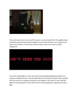 The use of colour here is red, as the film’s genre is a horror/slasher film. This signifies blood
and death and even shows what will happen if you do open the door. This is a good use of
colour and is effective. This will also catch the viewer’s eye as the red is on a black
background.

The use of a bright light on a man’s face with a low-key lighting background makes him a
suspicious looking character. This shot adds effect to the character and the trailer as people
will now see him as a suspicious character, even though it is the trailer, to use a high-key
light on one specific part of a shot with the rest in low-key lighting as a good way of using
light.

 