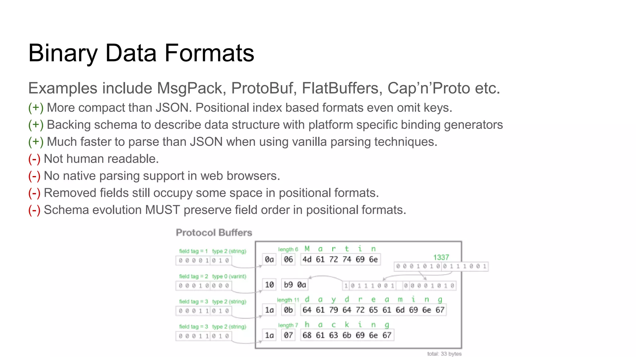 Binary Data Formats
Examples include MsgPack, ProtoBuf, FlatBuffers, Cap’n’Proto etc.
(+) More compact than JSON. Positional index based formats even omit keys.
(+) Backing schema to describe data structure with platform specific binding generators
(+) Much faster to parse than JSON when using vanilla parsing techniques.
(-) Not human readable.
(-) No native parsing support in web browsers.
(-) Removed fields still occupy some space in positional formats.
(-) Schema evolution MUST preserve field order in positional formats.
 