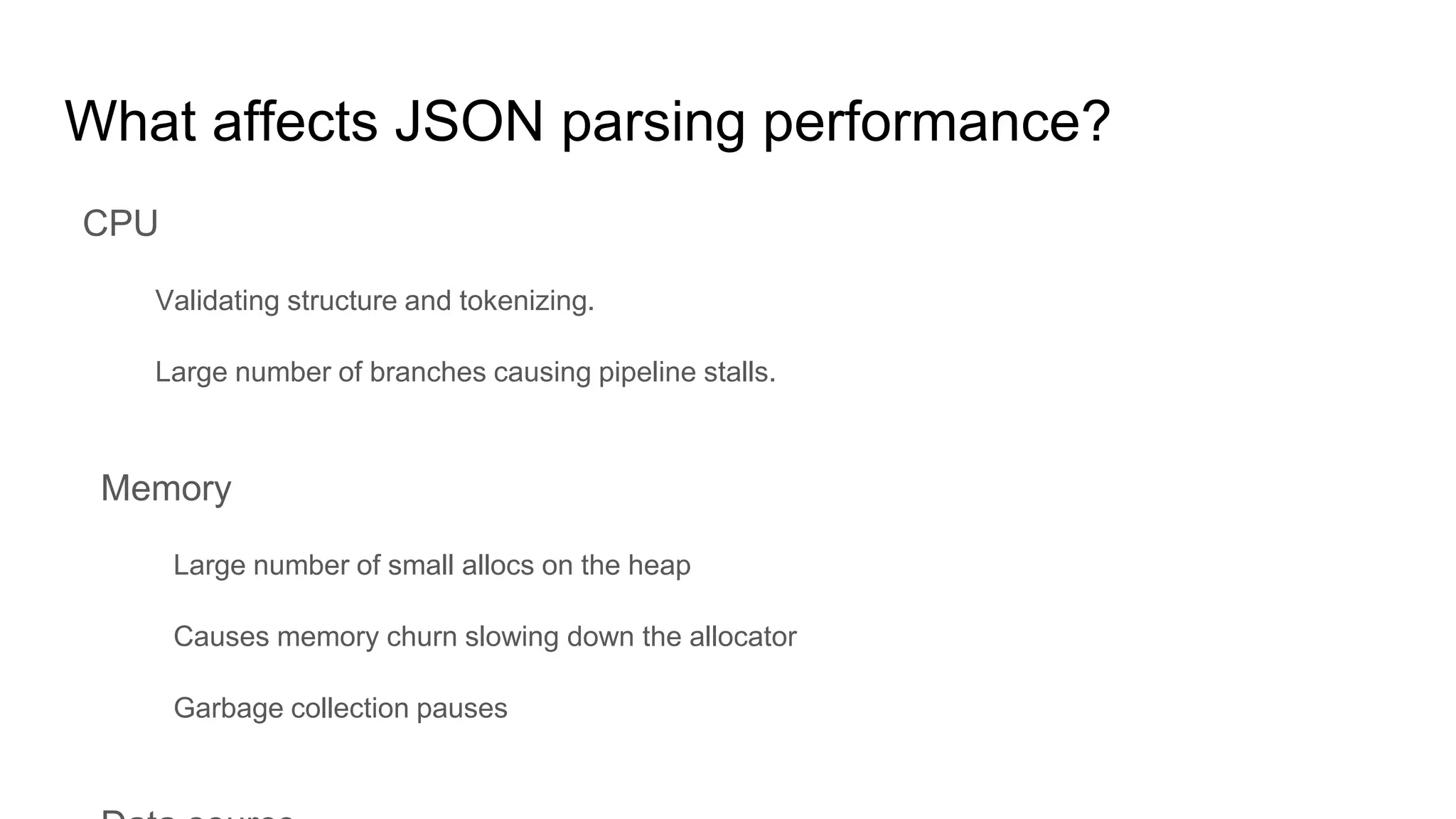 What affects JSON parsing performance?
CPU
Validating structure and tokenizing.
Large number of branches causing pipeline stalls.
Memory
Large number of small allocs on the heap
Causes memory churn slowing down the allocator
Garbage collection pauses
 