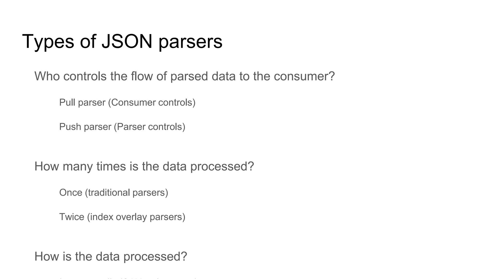 Types of JSON parsers
Who controls the flow of parsed data to the consumer?
Pull parser (Consumer controls)
Push parser (Parser controls)
How many times is the data processed?
Once (traditional parsers)
Twice (index overlay parsers)
How is the data processed?
 