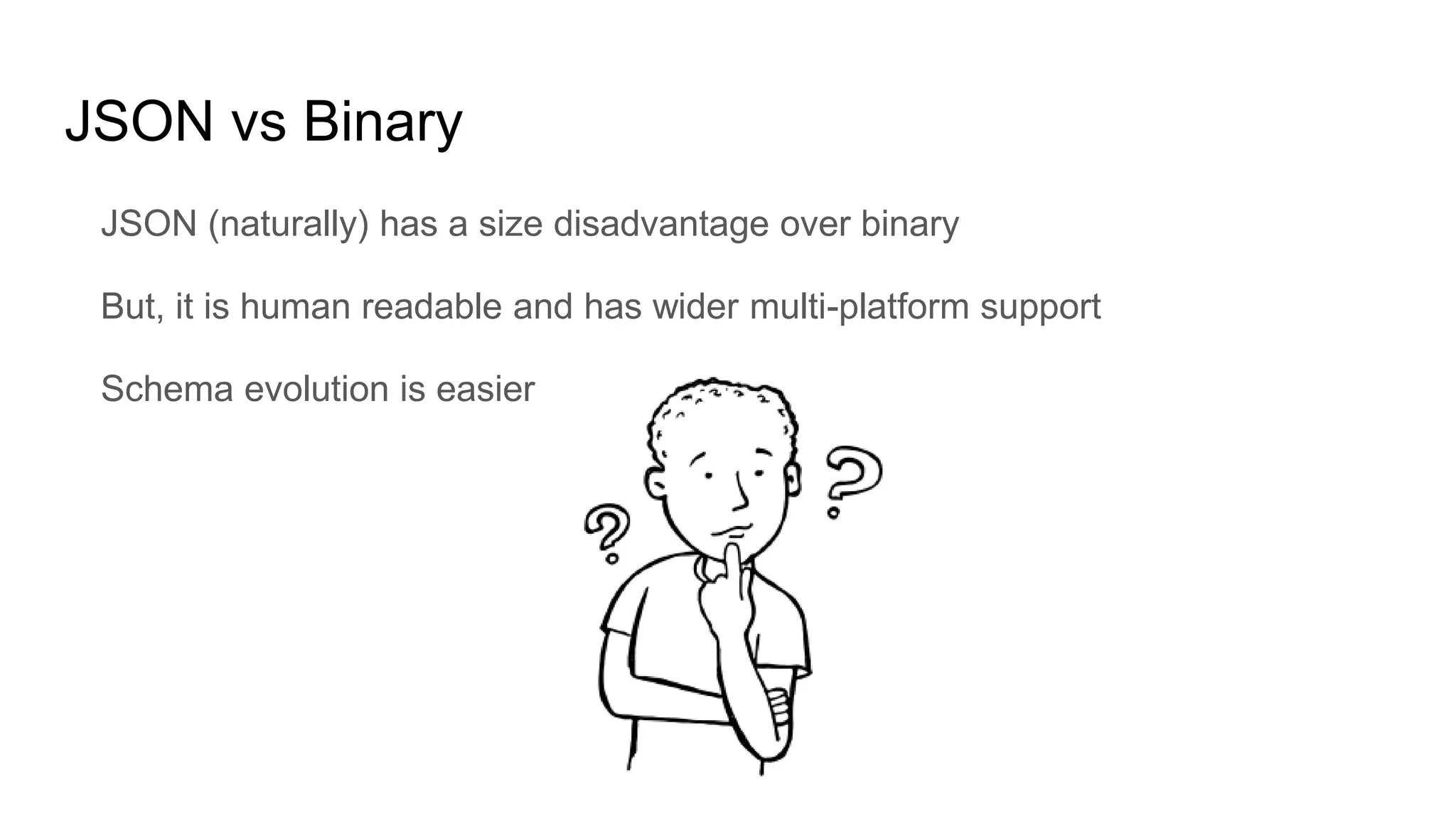 JSON vs Binary
JSON (naturally) has a size disadvantage over binary
But, it is human readable and has wider multi-platform support
Schema evolution is easier
 