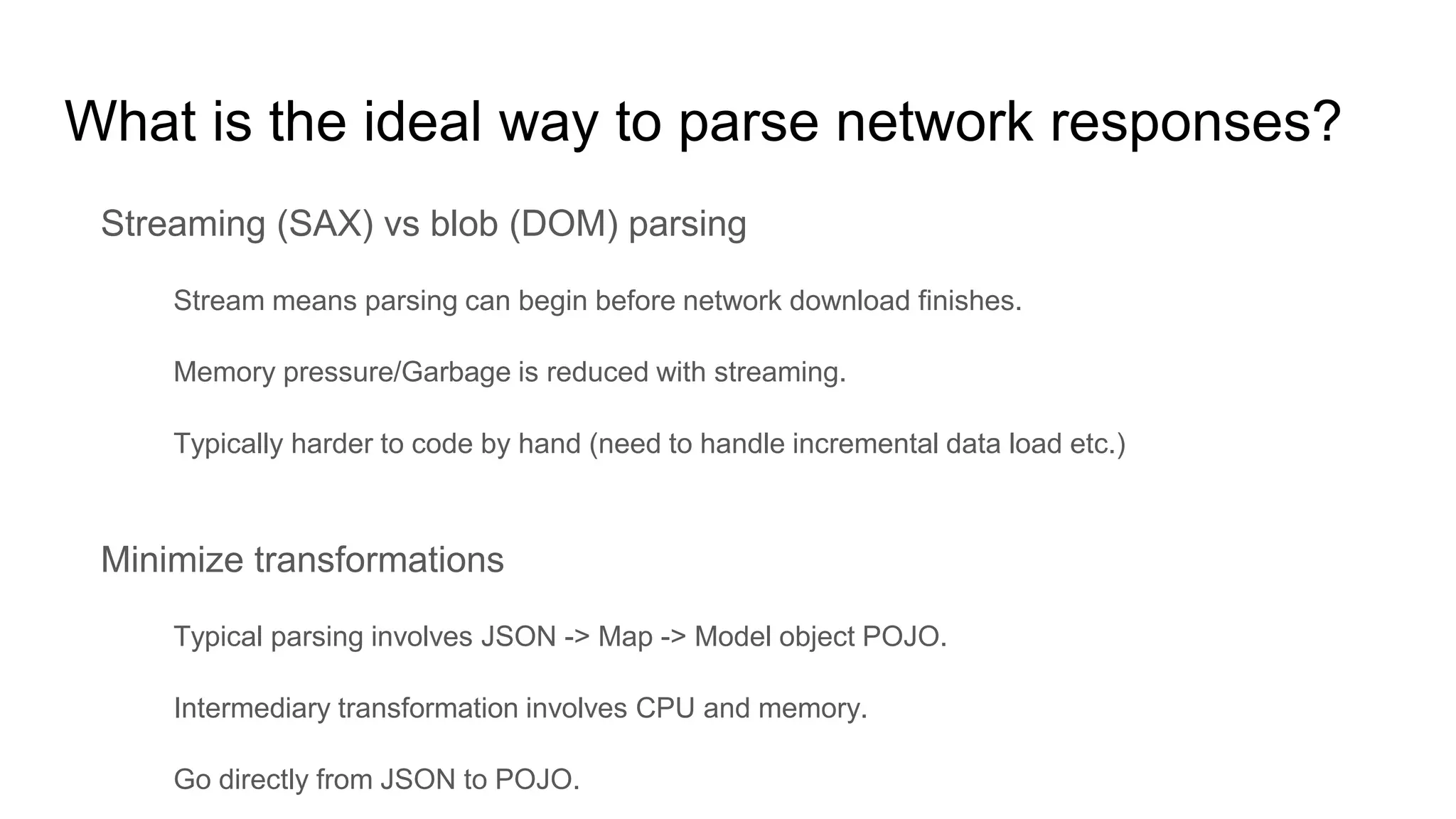 What is the ideal way to parse network responses?
Streaming (SAX) vs blob (DOM) parsing
Stream means parsing can begin before network download finishes.
Memory pressure/Garbage is reduced with streaming.
Typically harder to code by hand (need to handle incremental data load etc.)
Minimize transformations
Typical parsing involves JSON -> Map -> Model object POJO.
Intermediary transformation involves CPU and memory.
Go directly from JSON to POJO.
 