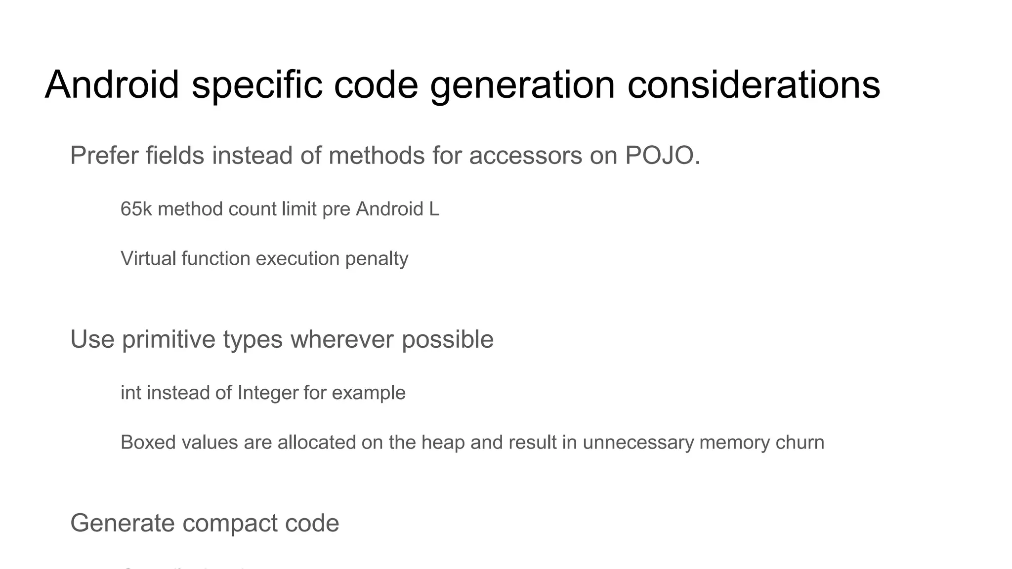 Android specific code generation considerations
Prefer fields instead of methods for accessors on POJO.
65k method count limit pre Android L
Virtual function execution penalty
Use primitive types wherever possible
int instead of Integer for example
Boxed values are allocated on the heap and result in unnecessary memory churn
Generate compact code
 
