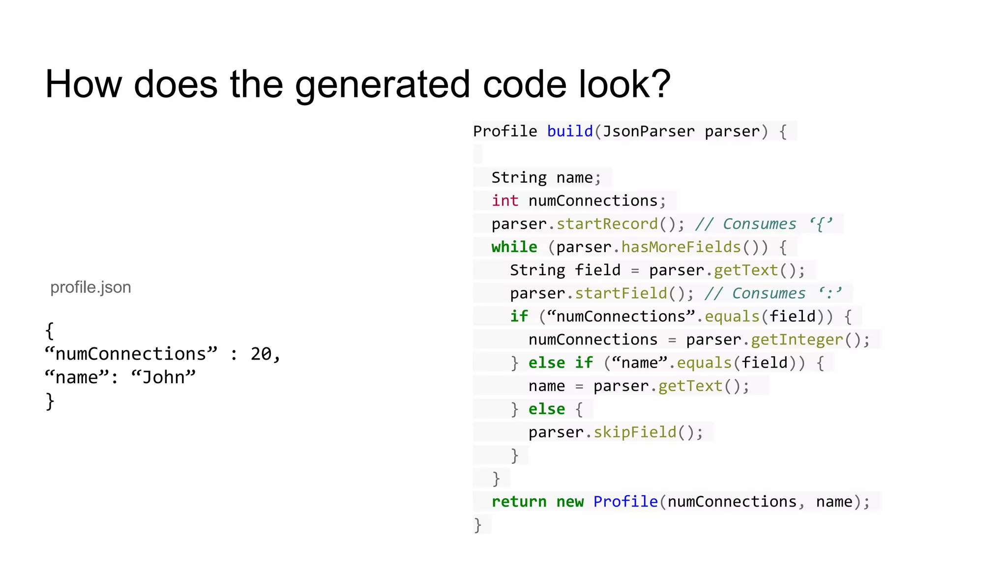 How does the generated code look?
{
“numConnections” : 20,
“name”: “John”
}
profile.json
Profile build(JsonParser parser) {
String name;
int numConnections;
parser.startRecord(); // Consumes ‘{’
while (parser.hasMoreFields()) {
String field = parser.getText();
parser.startField(); // Consumes ‘:’
if (“numConnections”.equals(field)) {
numConnections = parser.getInteger();
} else if (“name”.equals(field)) {
name = parser.getText();
} else {
parser.skipField();
}
}
return new Profile(numConnections, name);
}
 