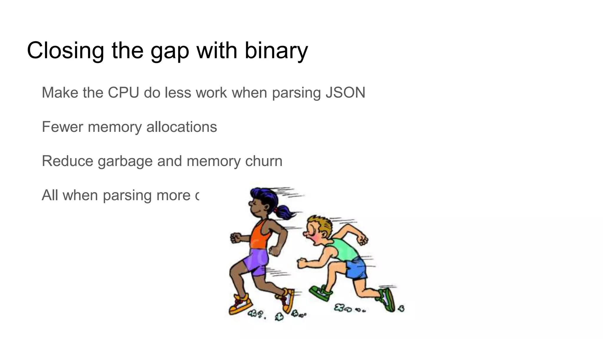Closing the gap with binary
Make the CPU do less work when parsing JSON
Fewer memory allocations
Reduce garbage and memory churn
All when parsing more data
 