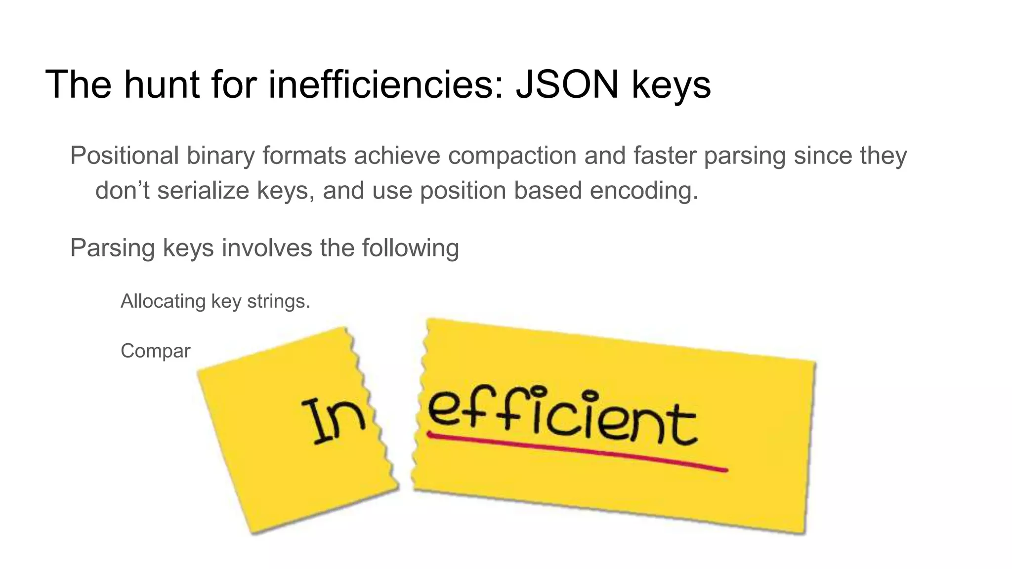 The hunt for inefficiencies: JSON keys
Positional binary formats achieve compaction and faster parsing since they
don’t serialize keys, and use position based encoding.
Parsing keys involves the following
Allocating key strings.
Comparing key strings with known “keys” to figure out which field to match
 