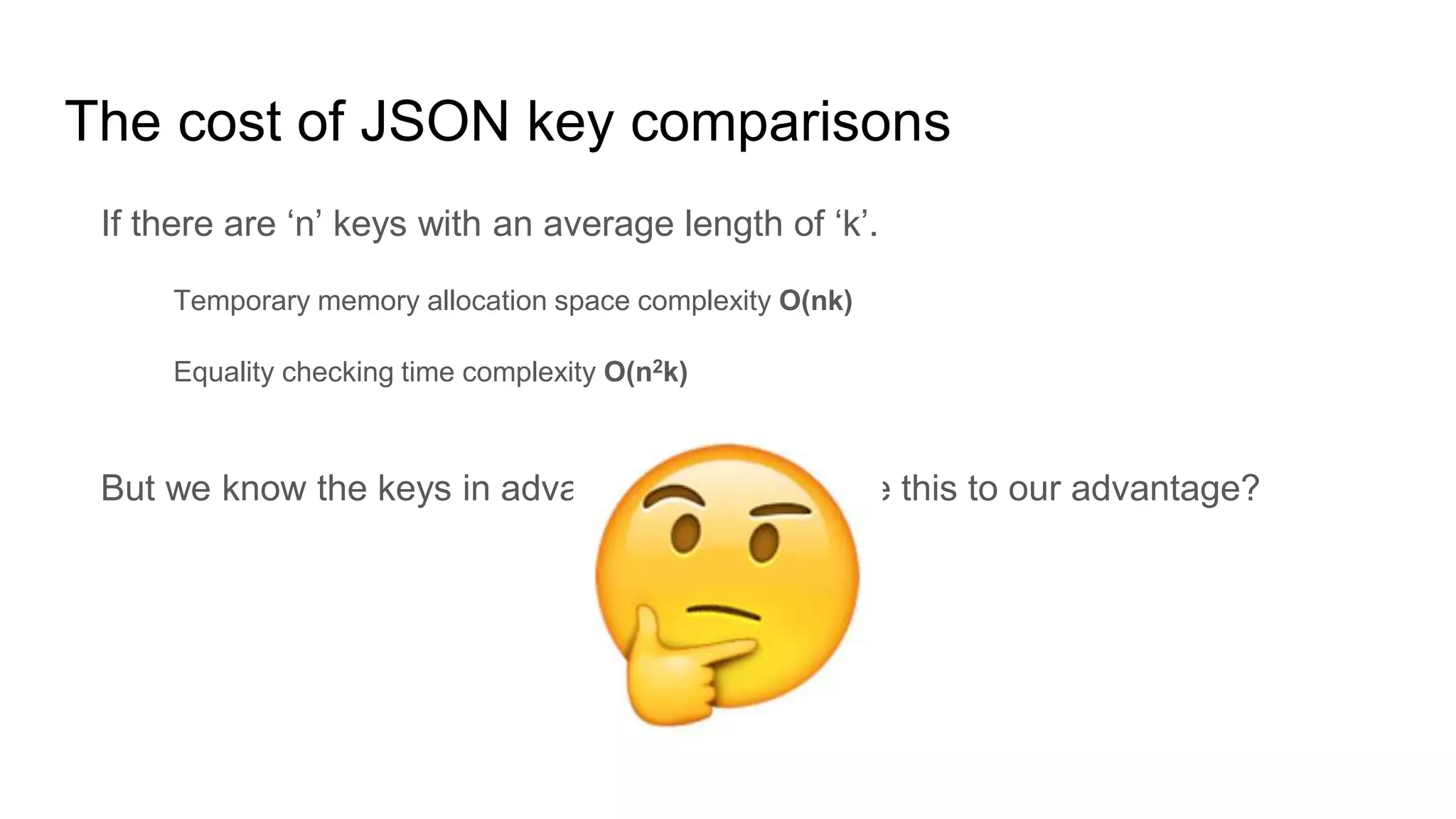 The cost of JSON key comparisons
If there are ‘n’ keys with an average length of ‘k’.
Temporary memory allocation space complexity O(nk)
Equality checking time complexity O(n2k)
But we know the keys in advance, so can we use this to our advantage?
 