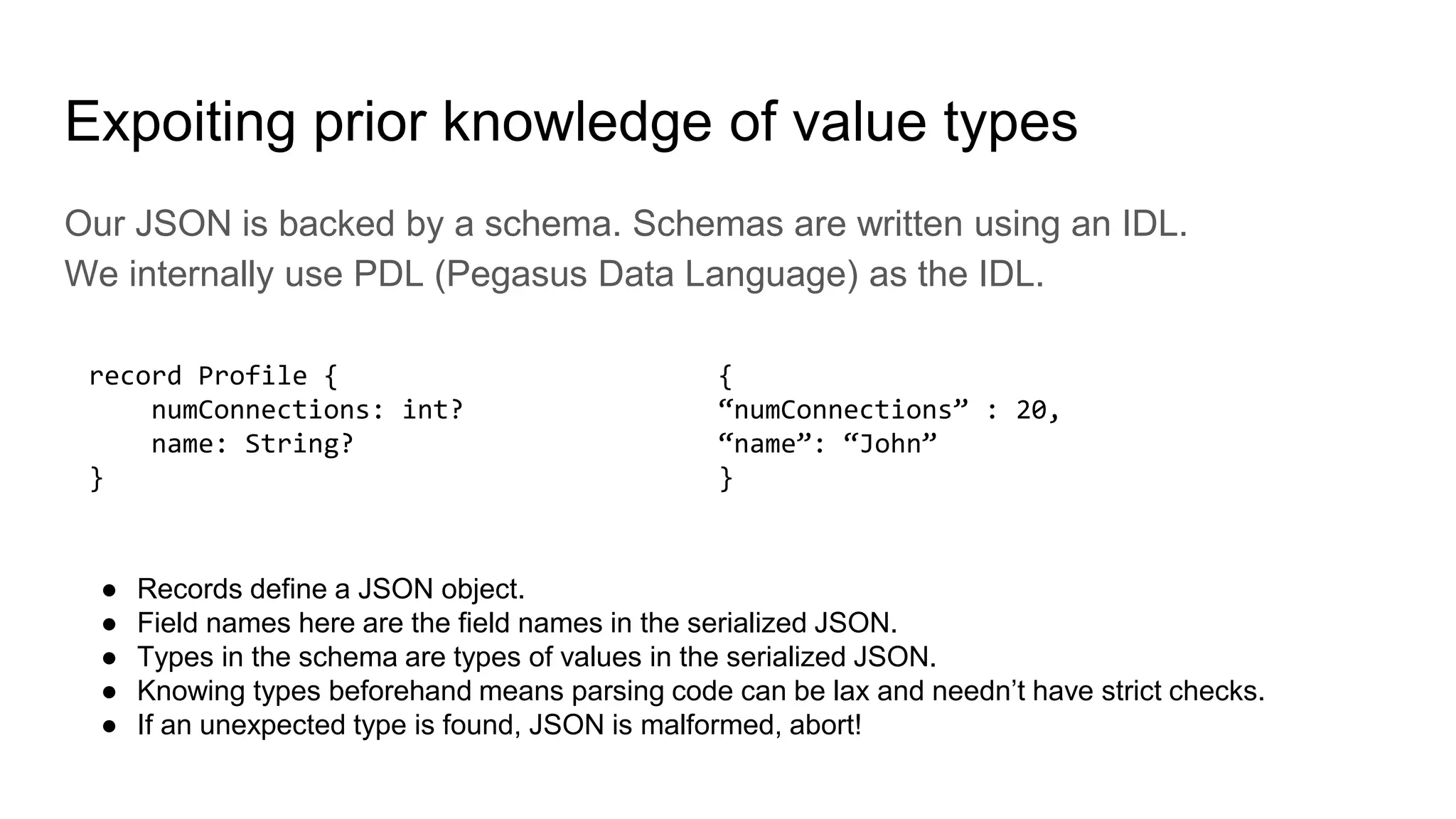 Expoiting prior knowledge of value types
Our JSON is backed by a schema. Schemas are written using an IDL.
We internally use PDL (Pegasus Data Language) as the IDL.
record Profile {
numConnections: int?
name: String?
}
● Records define a JSON object.
● Field names here are the field names in the serialized JSON.
● Types in the schema are types of values in the serialized JSON.
● Knowing types beforehand means parsing code can be lax and needn’t have strict checks.
● If an unexpected type is found, JSON is malformed, abort!
{
“numConnections” : 20,
“name”: “John”
}
 