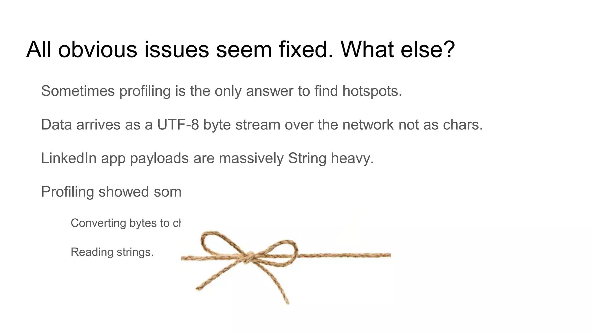 All obvious issues seem fixed. What else?
Sometimes profiling is the only answer to find hotspots.
Data arrives as a UTF-8 byte stream over the network not as chars.
LinkedIn app payloads are massively String heavy.
Profiling showed some CPU and allocation hotspots
Converting bytes to chars using Java’s built-in decoder.
Reading strings.
 